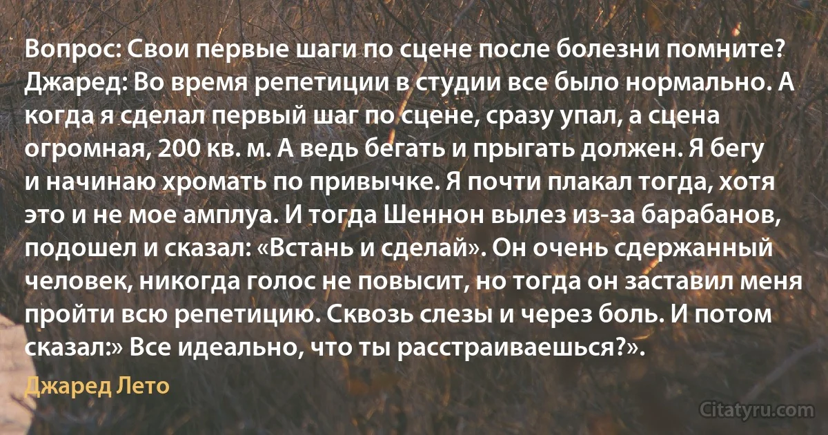 Вопрос: Свои первые шаги по сцене после болезни помните?
Джаред: Во время репетиции в студии все было нормально. А когда я сделал первый шаг по сцене, сразу упал, а сцена огромная, 200 кв. м. А ведь бегать и прыгать должен. Я бегу и начинаю хромать по привычке. Я почти плакал тогда, хотя это и не мое амплуа. И тогда Шеннон вылез из-за барабанов, подошел и сказал: «Встань и сделай». Он очень сдержанный человек, никогда голос не повысит, но тогда он заставил меня пройти всю репетицию. Сквозь слезы и через боль. И потом сказал:» Все идеально, что ты расстраиваешься?». (Джаред Лето)