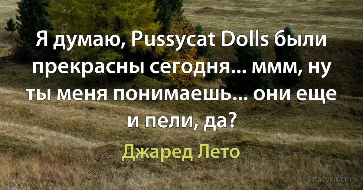 Я думаю, Pussycat Dolls были прекрасны сегодня... ммм, ну ты меня понимаешь... они еще и пели, да? (Джаред Лето)