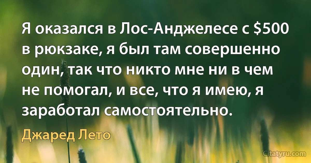 Я оказался в Лос-Анджелесе с $500 в рюкзаке, я был там совершенно один, так что никто мне ни в чем не помогал, и все, что я имею, я заработал самостоятельно. (Джаред Лето)