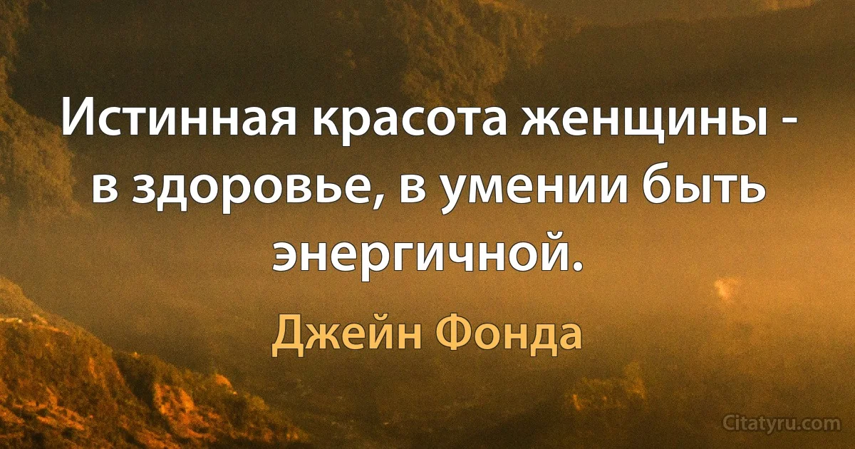 Истинная красота женщины - в здоровье, в умении быть энергичной. (Джейн Фонда)