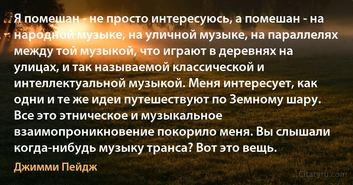 Я помешан - не просто интересуюсь, а помешан - на народной музыке, на уличной музыке, на параллелях между той музыкой, что играют в деревнях на улицах, и так называемой классической и интеллектуальной музыкой. Меня интересует, как одни и те же идеи путешествуют по Земному шару. Все это этническое и музыкальное взаимопроникновение покорило меня. Вы слышали когда-нибудь музыку транса? Вот это вещь. (Джимми Пейдж)