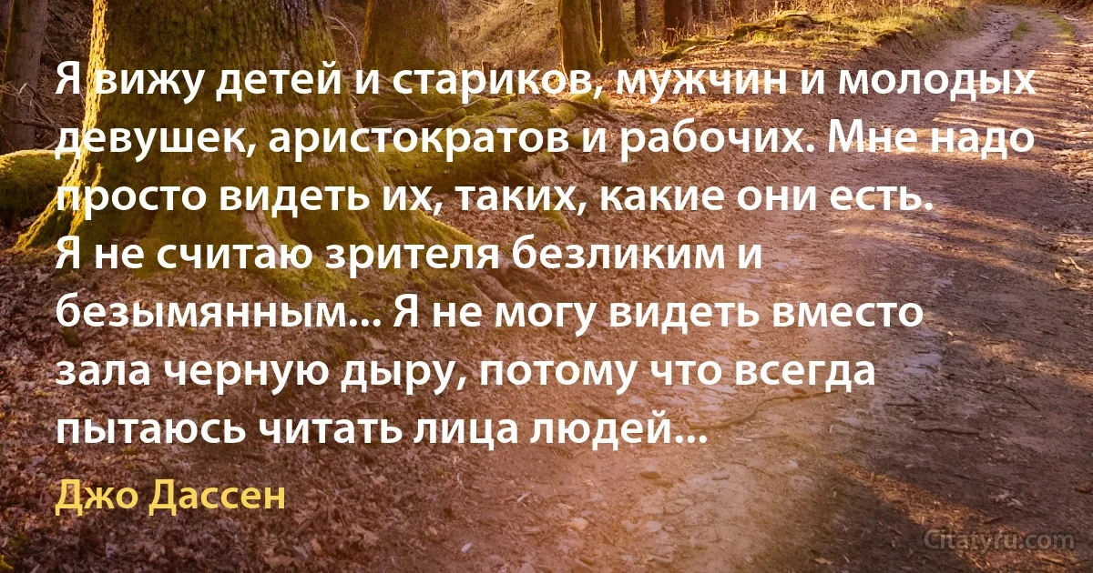 Я вижу детей и стариков, мужчин и молодых девушек, аристократов и рабочих. Мне надо просто видеть их, таких, какие они есть. Я не считаю зрителя безликим и безымянным... Я не могу видеть вместо зала черную дыру, потому что всегда пытаюсь читать лица людей... (Джо Дассен)