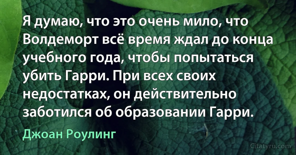 Я думаю, что это очень мило, что Волдеморт всё время ждал до конца учебного года, чтобы попытаться убить Гарри. При всех своих недостатках, он действительно заботился об образовании Гарри. (Джоан Роулинг)