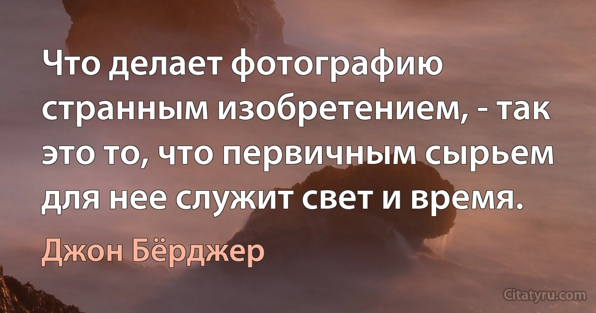 Что делает фотографию странным изобретением, - так это то, что первичным сырьем для нее служит свет и время. (Джон Бёрджер)