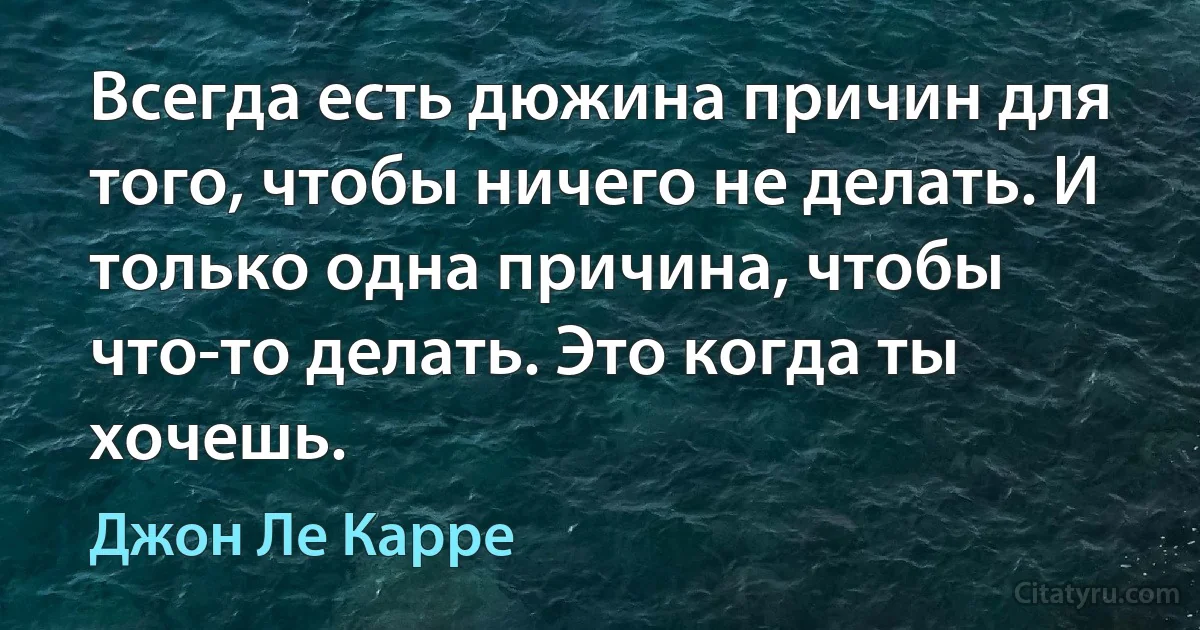 Всегда есть дюжина причин для того, чтобы ничего не делать. И только одна причина, чтобы что-то делать. Это когда ты хочешь. (Джон Ле Карре)