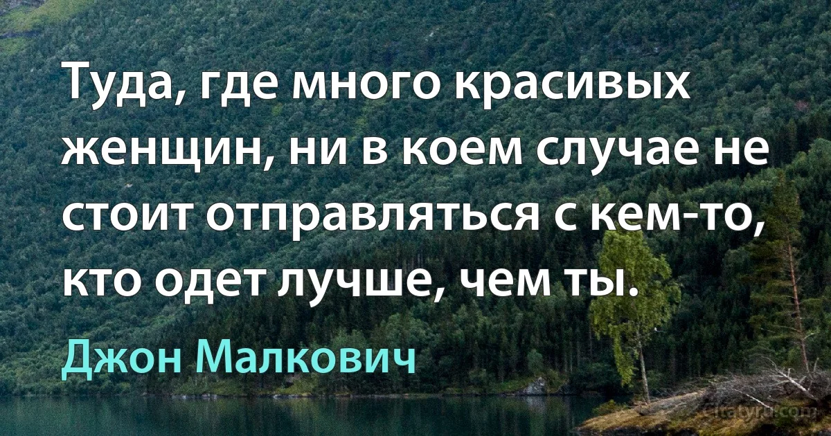 Туда, где много красивых женщин, ни в коем случае не стоит отправляться с кем-то, кто одет лучше, чем ты. (Джон Малкович)