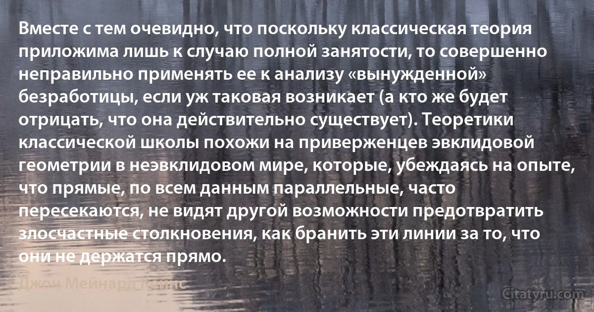 Вместе с тем очевидно, что поскольку классическая теория приложима лишь к случаю полной занятости, то совершенно неправильно применять ее к анализу «вынужденной» безработицы, если уж таковая возникает (а кто же будет отрицать, что она действительно существует). Теоретики классической школы похожи на приверженцев эвклидовой геометрии в неэвклидовом мире, которые, убеждаясь на опыте, что прямые, по всем данным параллельные, часто пересекаются, не видят другой возможности предотвратить злосчастные столкновения, как бранить эти линии за то, что они не держатся прямо. (Джон Мейнард Кейнс)