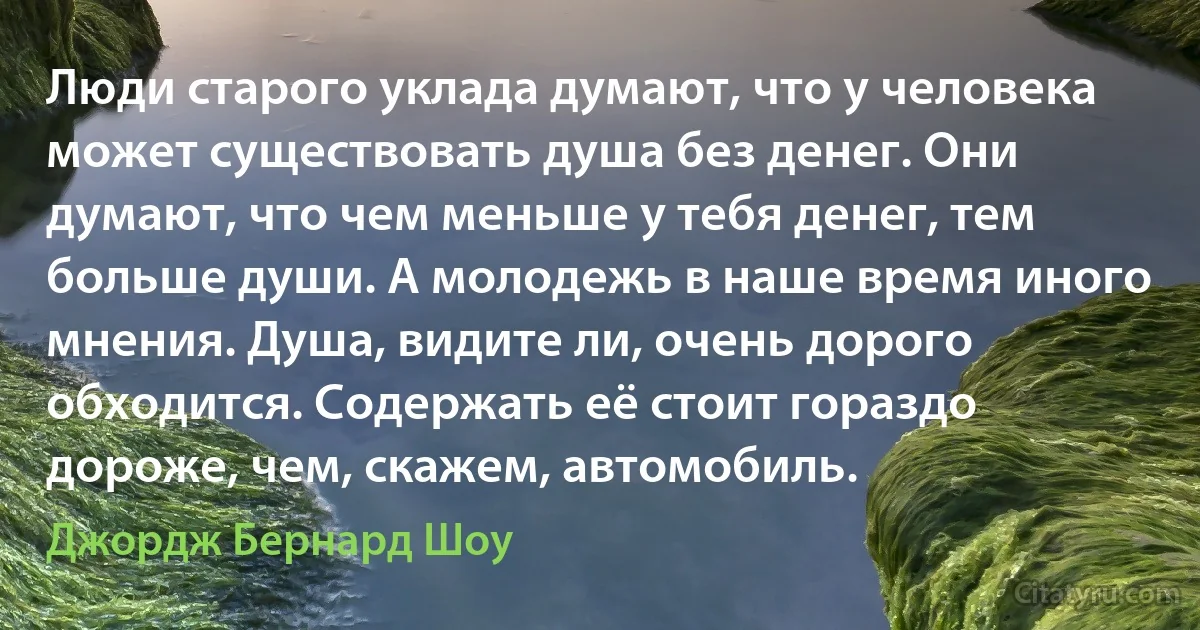 Люди старого уклада думают, что у человека может существовать душа без денег. Они думают, что чем меньше у тебя денег, тем больше души. А молодежь в наше время иного мнения. Душа, видите ли, очень дорого обходится. Содержать её стоит гораздо дороже, чем, скажем, автомобиль. (Джордж Бернард Шоу)