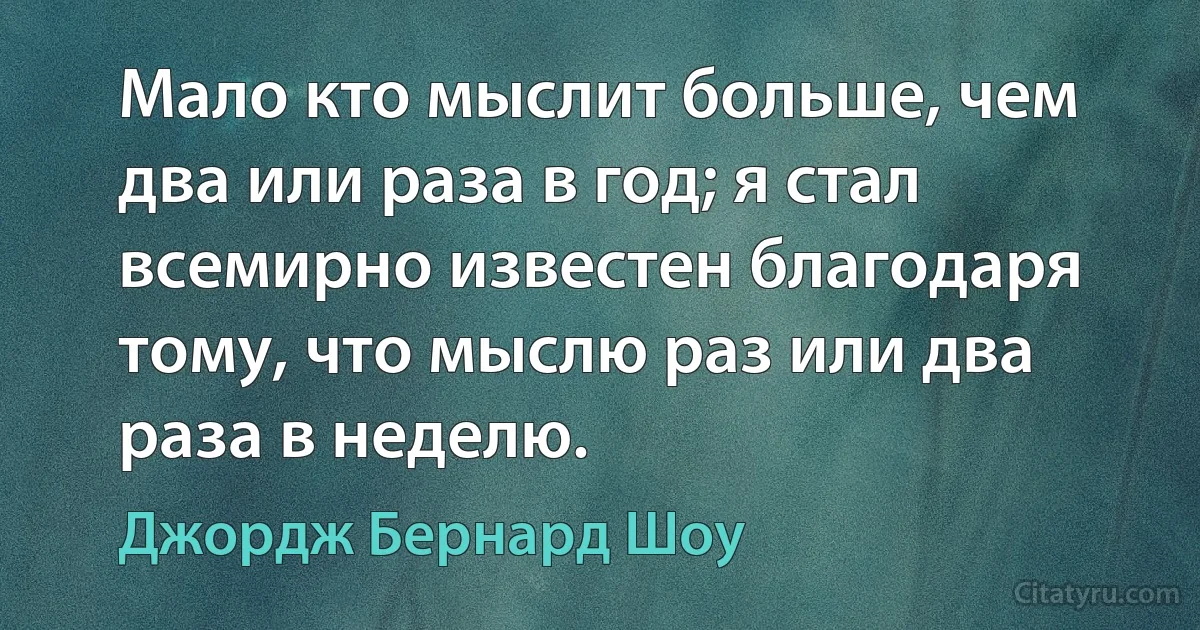 Мало кто мыслит больше, чем два или раза в год; я стал всемирно известен благодаря тому, что мыслю раз или два раза в неделю. (Джордж Бернард Шоу)