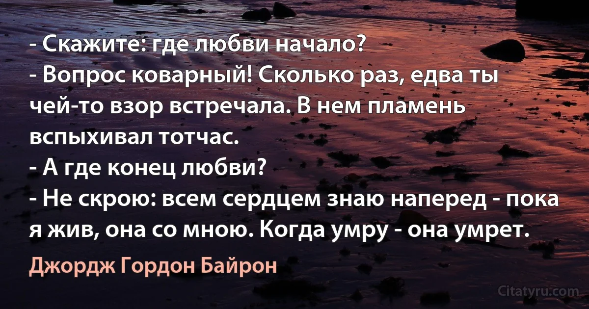 - Скажите: где любви начало?
- Вопрос коварный! Сколько раз, едва ты чей-то взор встречала. В нем пламень вспыхивал тотчас.
- А где конец любви?
- Не скрою: всем сердцем знаю наперед - пока я жив, она со мною. Когда умру - она умрет. (Джордж Гордон Байрон)