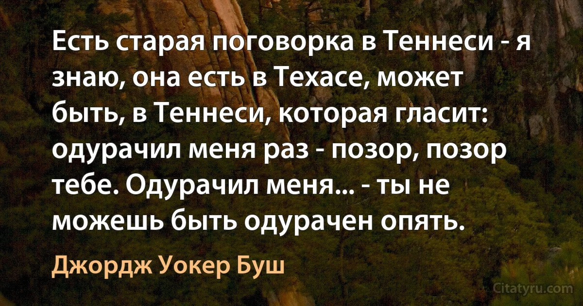 Есть старая поговорка в Теннеси - я знаю, она есть в Техасе, может быть, в Теннеси, которая гласит: одурачил меня раз - позор, позор тебе. Одурачил меня... - ты не можешь быть одурачен опять. (Джордж Уокер Буш)