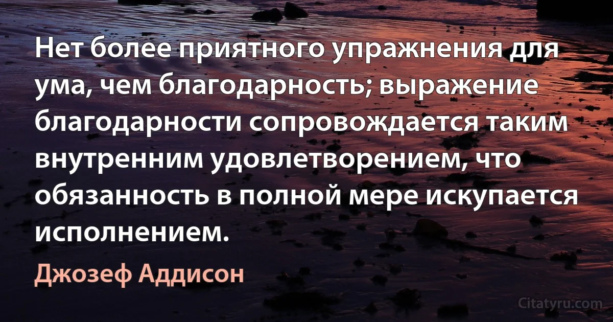 Нет более приятного упражнения для ума, чем благодарность; выражение благодарности сопровождается таким внутренним удовлетворением, что обязанность в полной мере искупается исполнением. (Джозеф Аддисон)