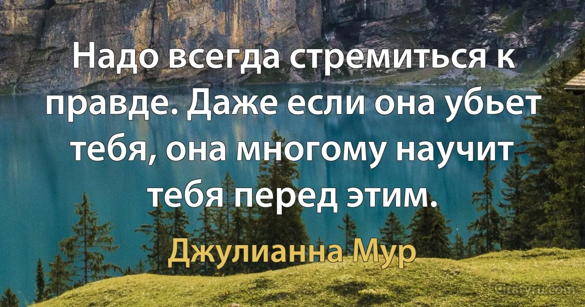 Надо всегда стремиться к правде. Даже если она убьет тебя, она многому научит тебя перед этим. (Джулианна Мур)