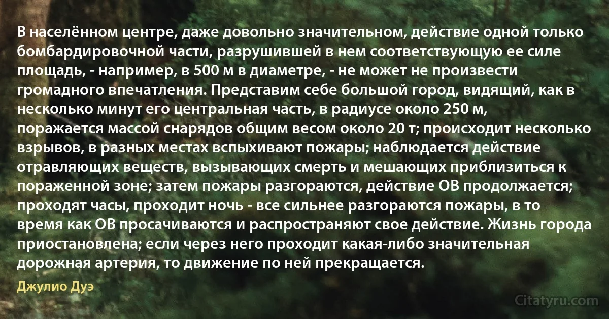 В населённом центре, даже довольно значительном, действие одной только бомбардировочной части, разрушившей в нем соответствующую ее силе площадь, - например, в 500 м в диаметре, - не может не произвести громадного впечатления. Представим себе большой город, видящий, как в несколько минут его центральная часть, в радиусе около 250 м, поражается массой снарядов общим весом около 20 т; происходит несколько взрывов, в разных местах вспыхивают пожары; наблюдается действие отравляющих веществ, вызывающих смерть и мешающих приблизиться к пораженной зоне; затем пожары разгораются, действие ОВ продолжается; проходят часы, проходит ночь - все сильнее разгораются пожары, в то время как ОВ просачиваются и распространяют свое действие. Жизнь города приостановлена; если через него проходит какая-либо значительная дорожная артерия, то движение по ней прекращается. (Джулио Дуэ)