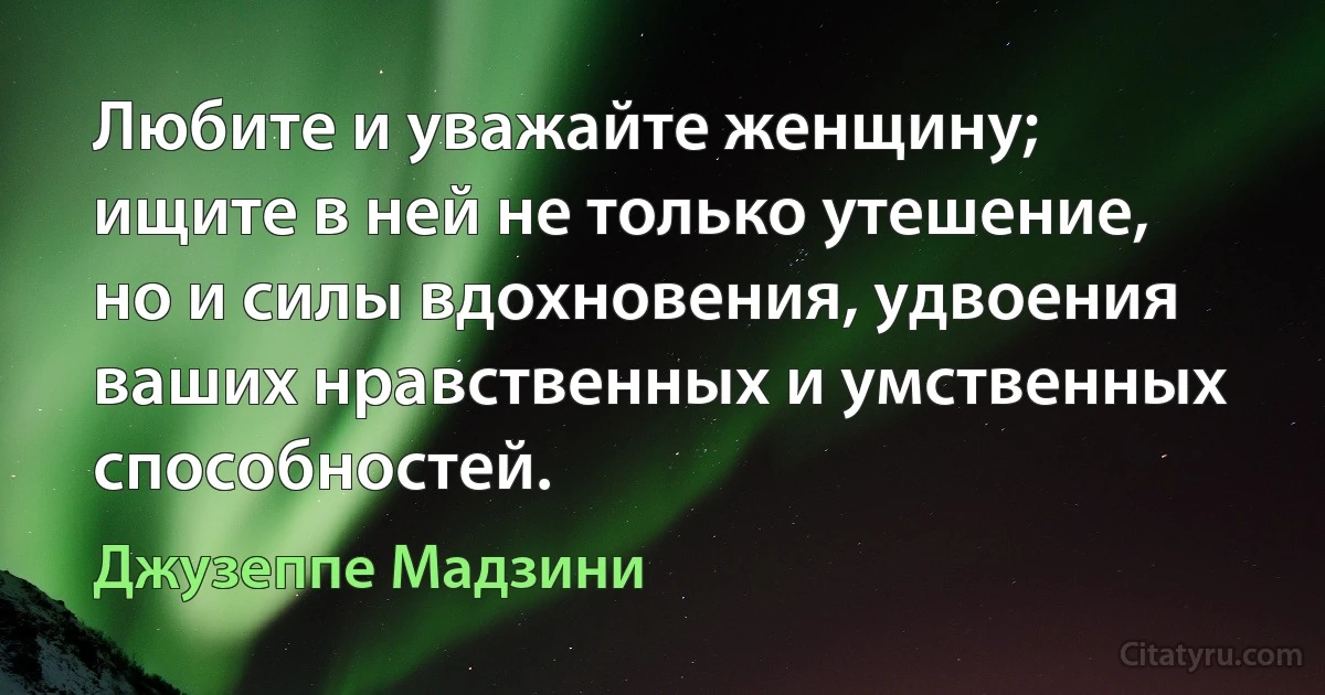 Любите и уважайте женщину; ищите в ней не только утешение, но и силы вдохновения, удвоения ваших нравственных и умственных способностей. (Джузеппе Мадзини)