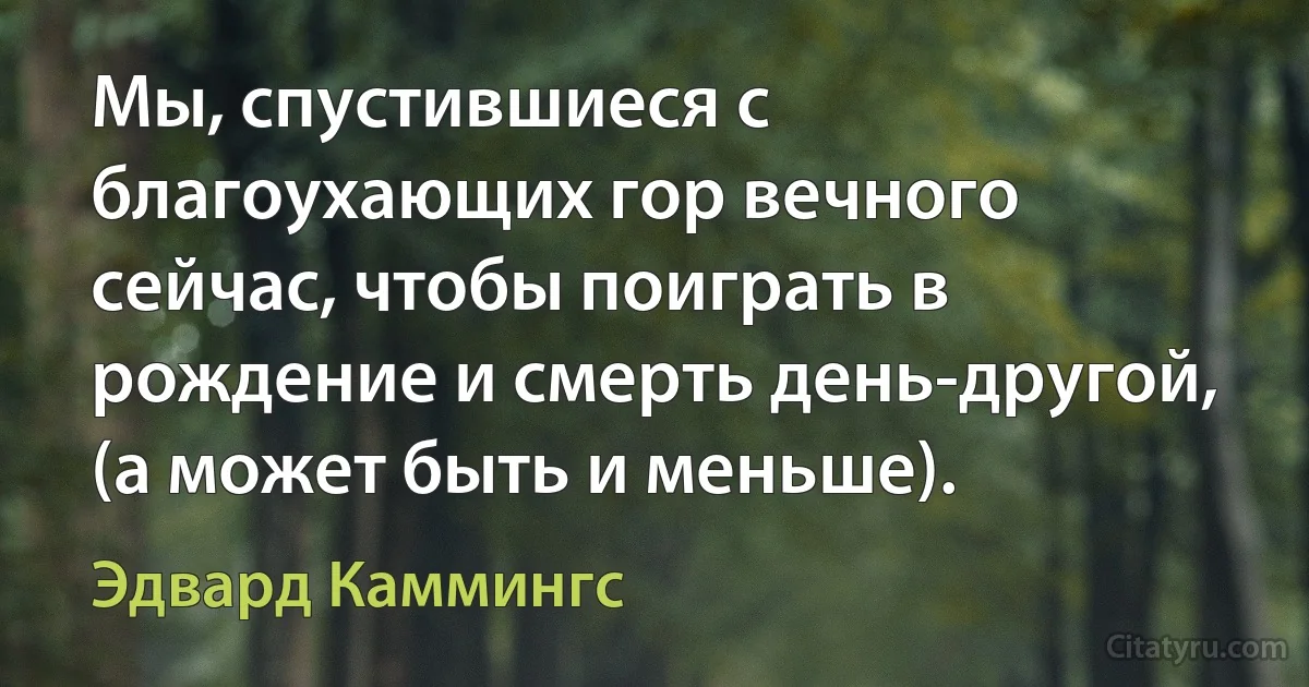 Мы, спустившиеся с благоухающих гор вечного сейчас, чтобы поиграть в рождение и смерть день-другой, (а может быть и меньше). (Эдвард Каммингс)