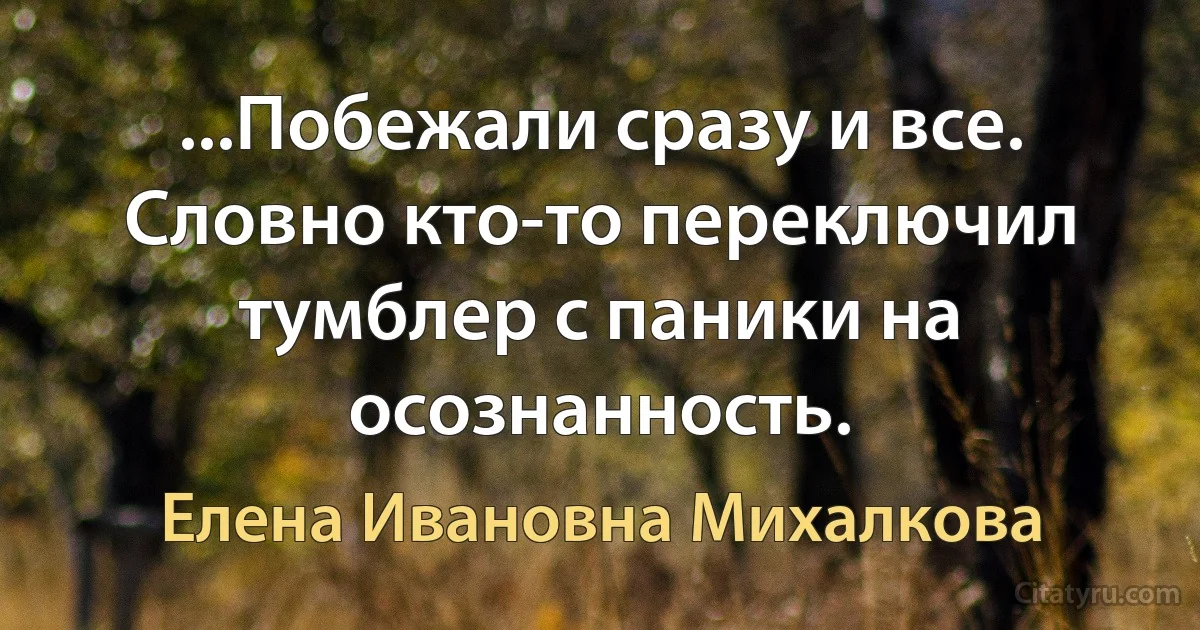 ...Побежали сразу и все. Словно кто-то переключил тумблер с паники на осознанность. (Елена Ивановна Михалкова)