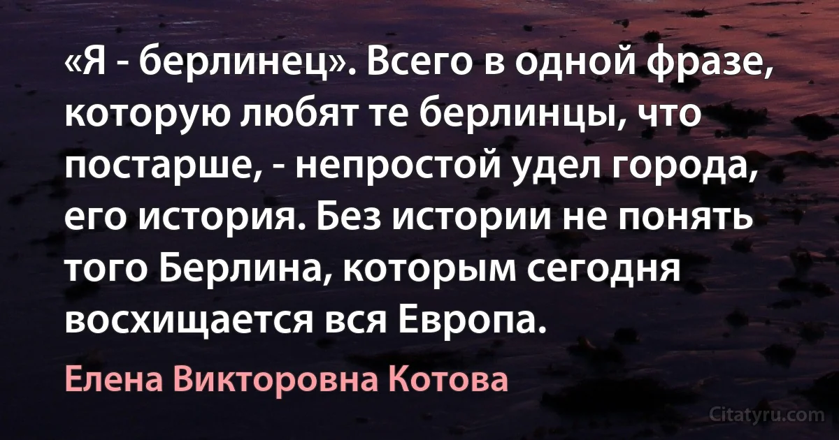 «Я - берлинец». Всего в одной фразе, которую любят те берлинцы, что постарше, - непростой удел города, его история. Без истории не понять того Берлина, которым сегодня восхищается вся Европа. (Елена Викторовна Котова)