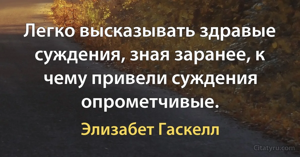 Легко высказывать здравые суждения, зная заранее, к чему привели суждения опрометчивые. (Элизабет Гаскелл)