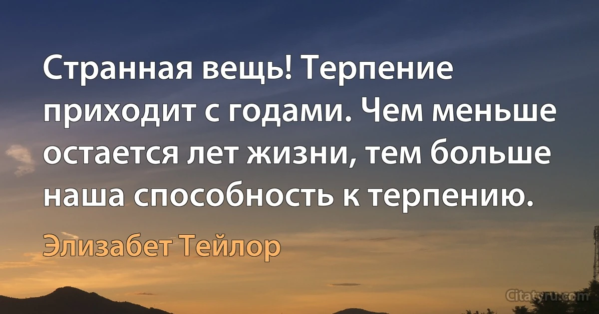 Странная вещь! Терпение приходит с годами. Чем меньше остается лет жизни, тем больше наша способность к терпению. (Элизабет Тейлор)