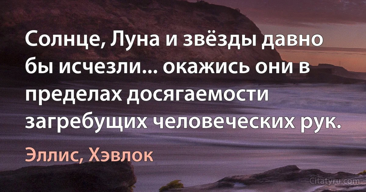 Солнце, Луна и звёзды давно бы исчезли... окажись они в пределах досягаемости загребущих человеческих рук. (Эллис, Хэвлок)