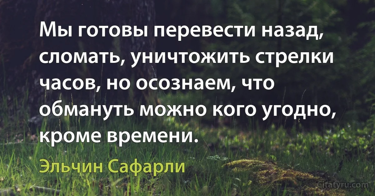 Мы готовы перевести назад, сломать, уничтожить стрелки часов, но осознаем, что обмануть можно кого угодно, кроме времени. (Эльчин Сафарли)