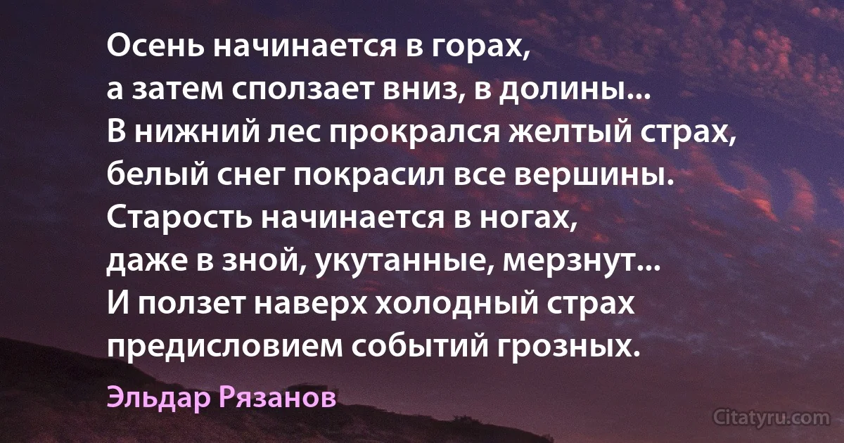 Осень начинается в горах,
а затем сползает вниз, в долины...
В нижний лес прокрался желтый страх,
белый снег покрасил все вершины.
Старость начинается в ногах,
даже в зной, укутанные, мерзнут...
И ползет наверх холодный страх
предисловием событий грозных. (Эльдар Рязанов)