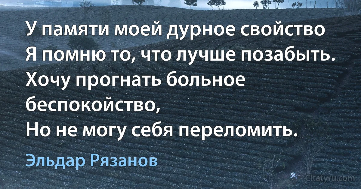 У памяти моей дурное свойство
Я помню то, что лучше позабыть. 
Хочу прогнать больное беспокойство, 
Но не могу себя переломить. (Эльдар Рязанов)