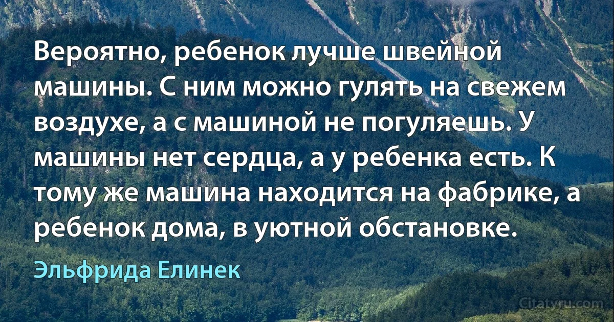 Вероятно, ребенок лучше швейной машины. С ним можно гулять на свежем воздухе, а с машиной не погуляешь. У машины нет сердца, а у ребенка есть. К тому же машина находится на фабрике, а ребенок дома, в уютной обстановке. (Эльфрида Елинек)