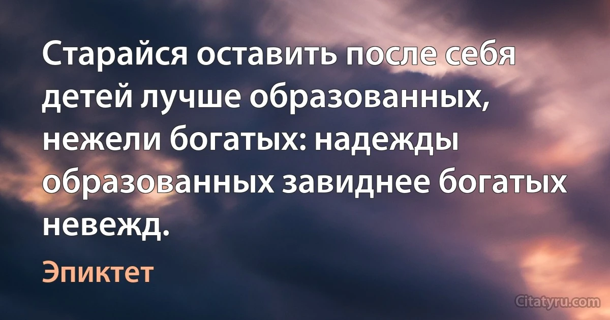 Старайся оставить после себя детей лучше образованных, нежели богатых: надежды образованных завиднее богатых невежд. (Эпиктет)