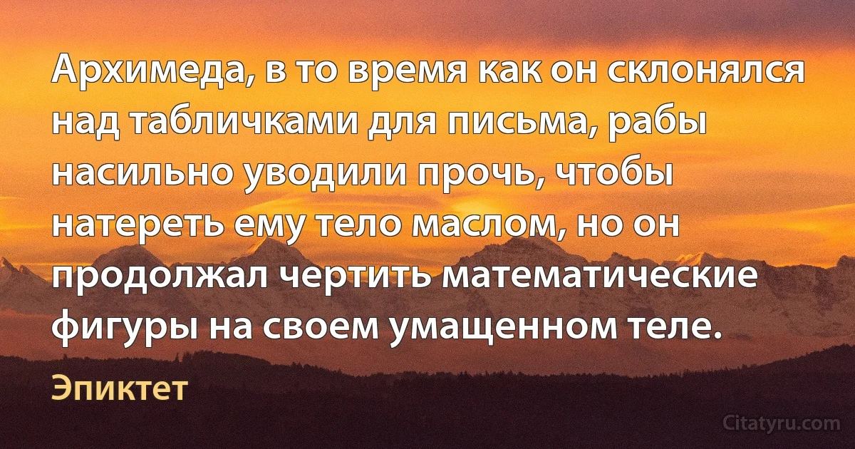 Архимеда, в то время как он склонялся над табличками для письма, рабы насильно уводили прочь, чтобы натереть ему тело маслом, но он продолжал чертить математические фигуры на своем умащенном теле. (Эпиктет)