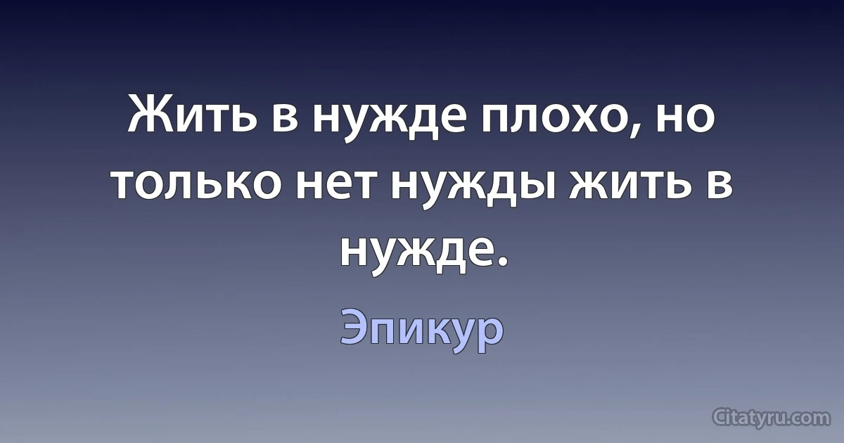 Жить в нужде плохо, но только нет нужды жить в нужде. (Эпикур)