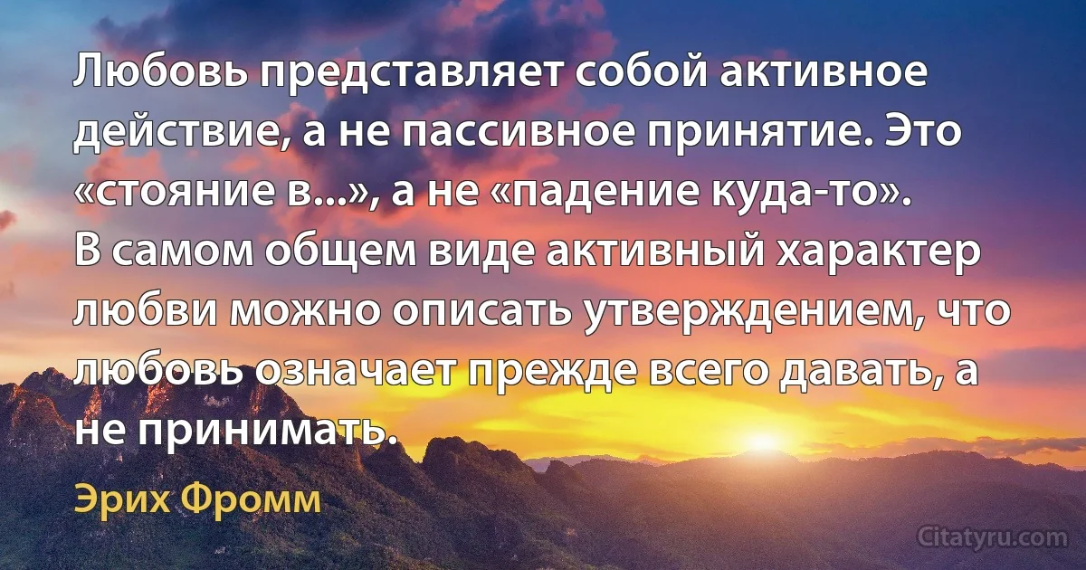 Любовь представляет собой активное действие, а не пассивное принятие. Это «стояние в...», а не «падение куда-то». В самом общем виде активный характер любви можно описать утверждением, что любовь означает прежде всего давать, а не принимать. (Эрих Фромм)