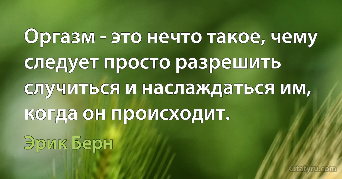 Оргазм - это нечто такое, чему следует просто разрешить случиться и наслаждаться им, когда он происходит. (Эрик Берн)