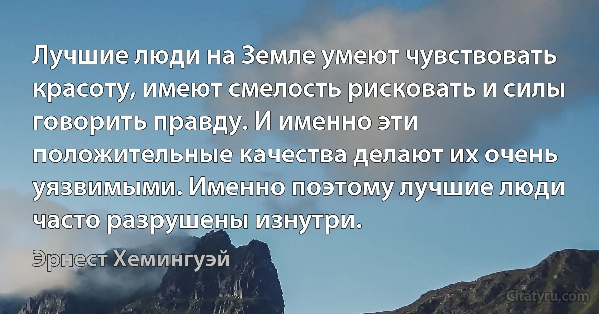 Лучшие люди на Земле умеют чувствовать красоту, имеют смелость рисковать и силы говорить правду. И именно эти положительные качества делают их очень уязвимыми. Именно поэтому лучшие люди часто разрушены изнутри. (Эрнест Хемингуэй)