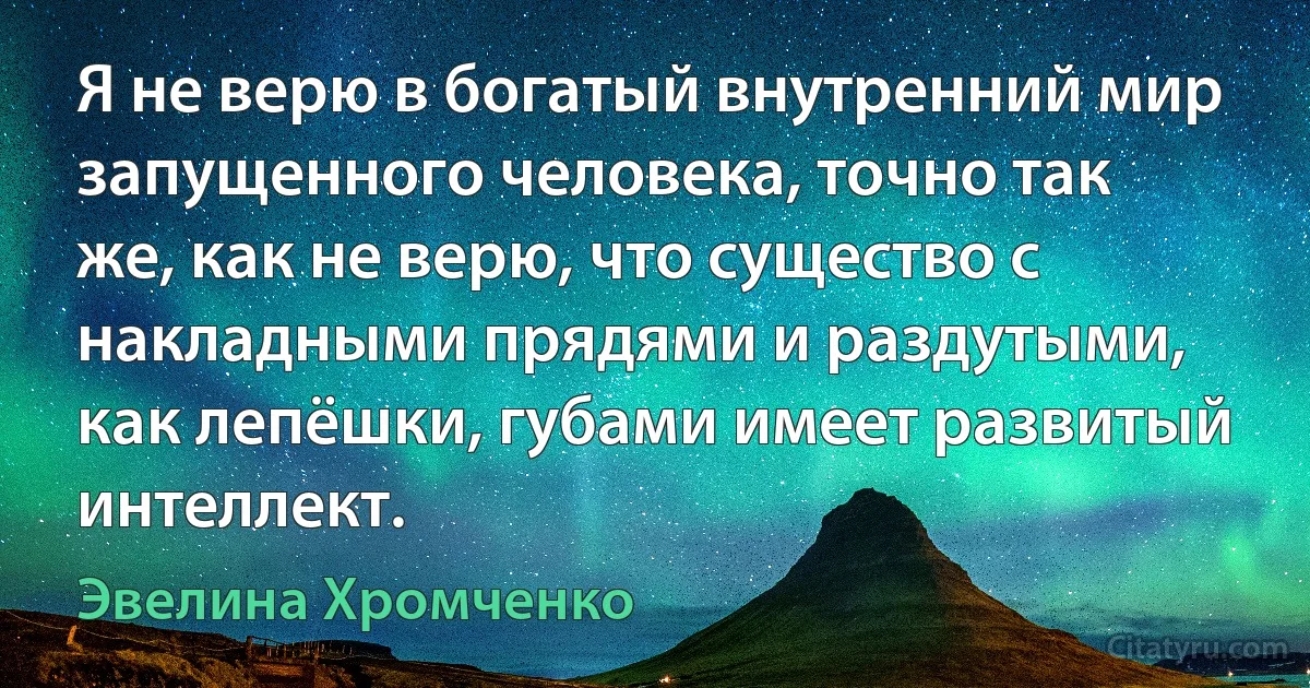 Я не верю в богатый внутренний мир запущенного человека, точно так же, как не верю, что существо с накладными прядями и раздутыми, как лепёшки, губами имеет развитый интеллект. (Эвелина Хромченко)