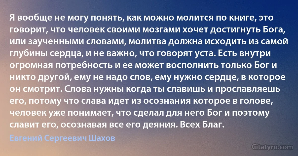 Я вообще не могу понять, как можно молится по книге, это говорит, что человек своими мозгами хочет достигнуть Бога, или заученными словами, молитва должна исходить из самой глубины сердца, и не важно, что говорят уста. Есть внутри огромная потребность и ее может восполнить только Бог и никто другой, ему не надо слов, ему нужно сердце, в которое он смотрит. Слова нужны когда ты славишь и прославляешь его, потому что слава идет из осознания которое в голове, человек уже понимает, что сделал для него Бог и поэтому славит его, осознавая все его деяния. Всех Благ. (Евгений Сергеевич Шахов)