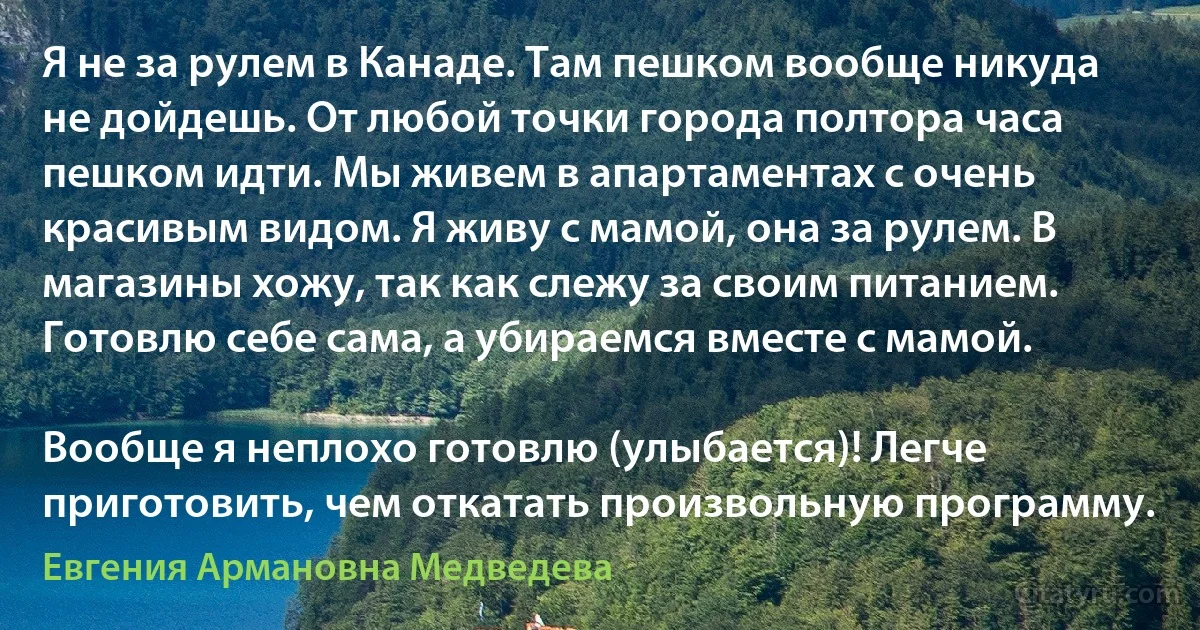 Я не за рулем в Канаде. Там пешком вообще никуда не дойдешь. От любой точки города полтора часа пешком идти. Мы живем в апартаментах с очень красивым видом. Я живу с мамой, она за рулем. В магазины хожу, так как слежу за своим питанием. Готовлю себе сама, а убираемся вместе с мамой.

Вообще я неплохо готовлю (улыбается)! Легче приготовить, чем откатать произвольную программу. (Евгения Армановна Медведева)