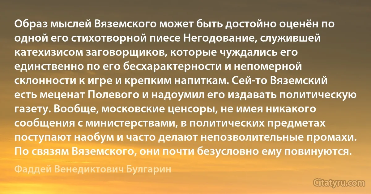 Образ мыслей Вяземского может быть достойно оценён по одной его стихотворной пиесе Негодование, служившей катехизисом заговорщиков, которые чуждались его единственно по его бесхарактерности и непомерной склонности к игре и крепким напиткам. Сей-то Вяземский есть меценат Полевого и надоумил его издавать политическую газету. Вообще, московские ценсоры, не имея никакого сообщения с министерствами, в политических предметах поступают наобум и часто делают непозволительные промахи. По связям Вяземского, они почти безусловно ему повинуются. (Фаддей Венедиктович Булгарин)