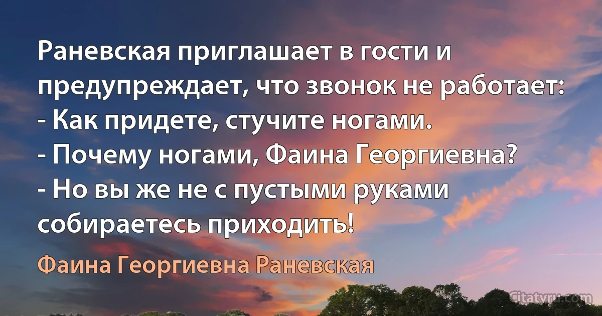 Раневская приглашает в гости и предупреждает, что звонок не работает:
- Как придете, стучите ногами.
- Почему ногами, Фаина Георгиевна?
- Но вы же не с пустыми руками собираетесь приходить! (Фаина Георгиевна Раневская)