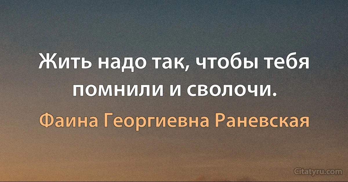 Жить надо так, чтобы тебя помнили и сволочи. (Фаина Георгиевна Раневская)