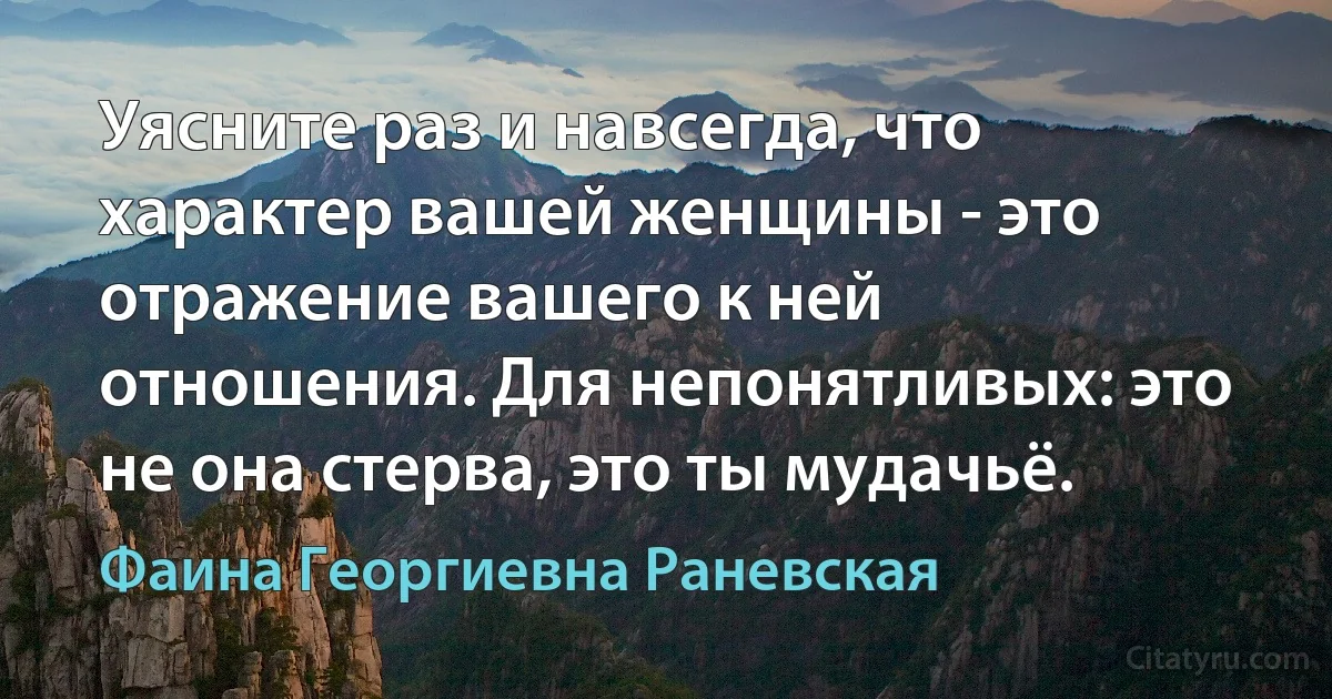 Уясните раз и навсегда, что характер вашей женщины - это отражение вашего к ней отношения. Для непонятливых: это не она стерва, это ты мудачьё. (Фаина Георгиевна Раневская)