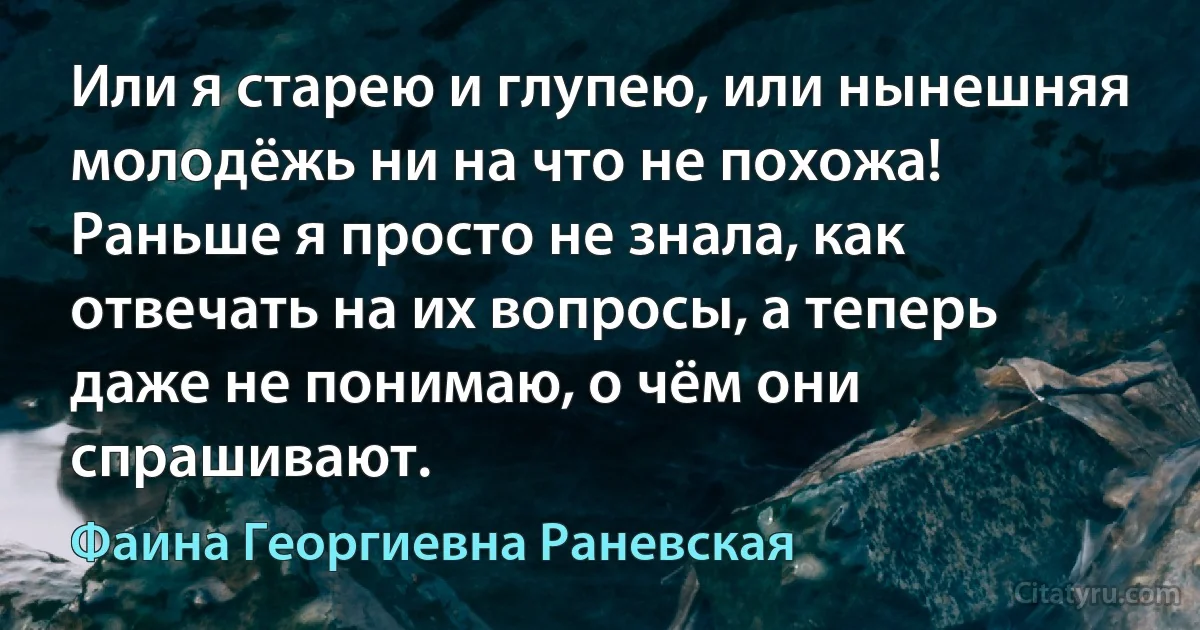 Или я старею и глупею, или нынешняя молодёжь ни на что не похожа! Раньше я просто не знала, как отвечать на их вопросы, а теперь даже не понимаю, о чём они спрашивают. (Фаина Георгиевна Раневская)