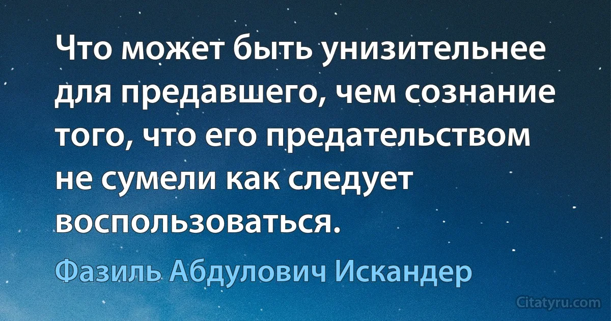 Что может быть унизительнее для предавшего, чем сознание того, что его предательством не сумели как следует воспользоваться. (Фазиль Абдулович Искандер)