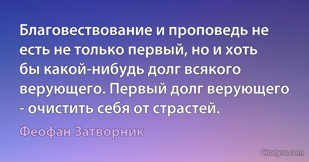 Благовествование и проповедь не есть не только первый, но и хоть бы какой-нибудь долг всякого верующего. Первый долг верующего - очистить себя от страстей. (Феофан Затворник)