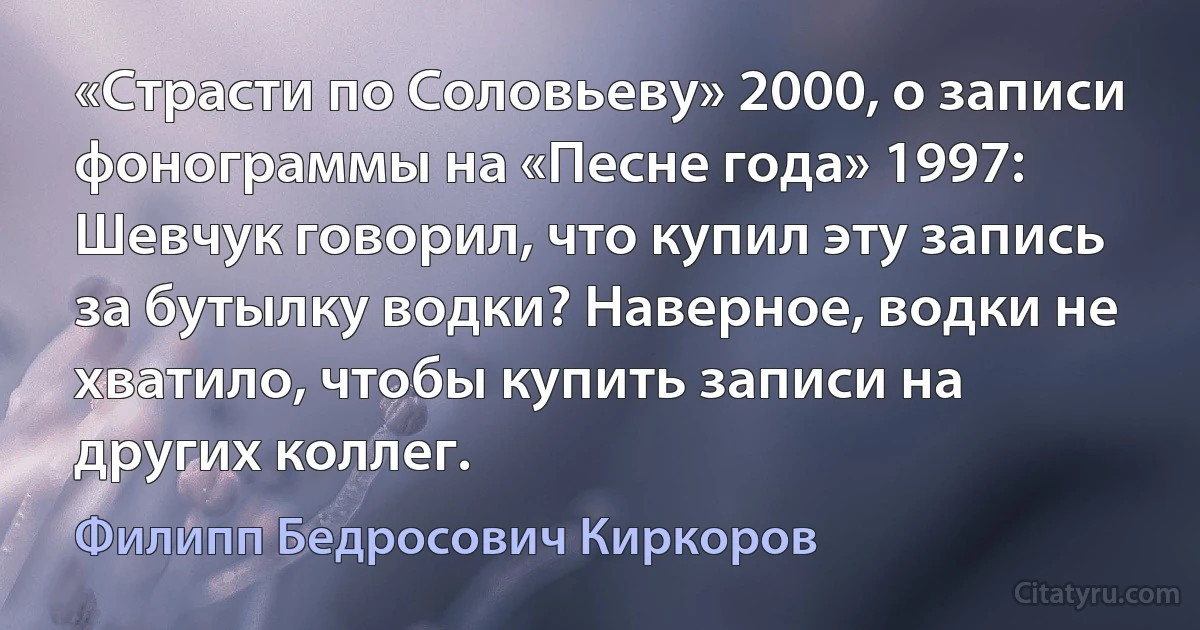 «Страсти по Соловьеву» 2000, о записи фонограммы на «Песне года» 1997:
Шевчук говорил, что купил эту запись за бутылку водки? Наверное, водки не хватило, чтобы купить записи на других коллег. (Филипп Бедросович Киркоров)