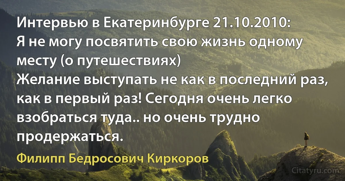 Интервью в Екатеринбурге 21.10.2010:
Я не могу посвятить свою жизнь одному месту (о путешествиях)
Желание выступать не как в последний раз, как в первый раз! Сегодня очень легко взобраться туда.. но очень трудно продержаться. (Филипп Бедросович Киркоров)