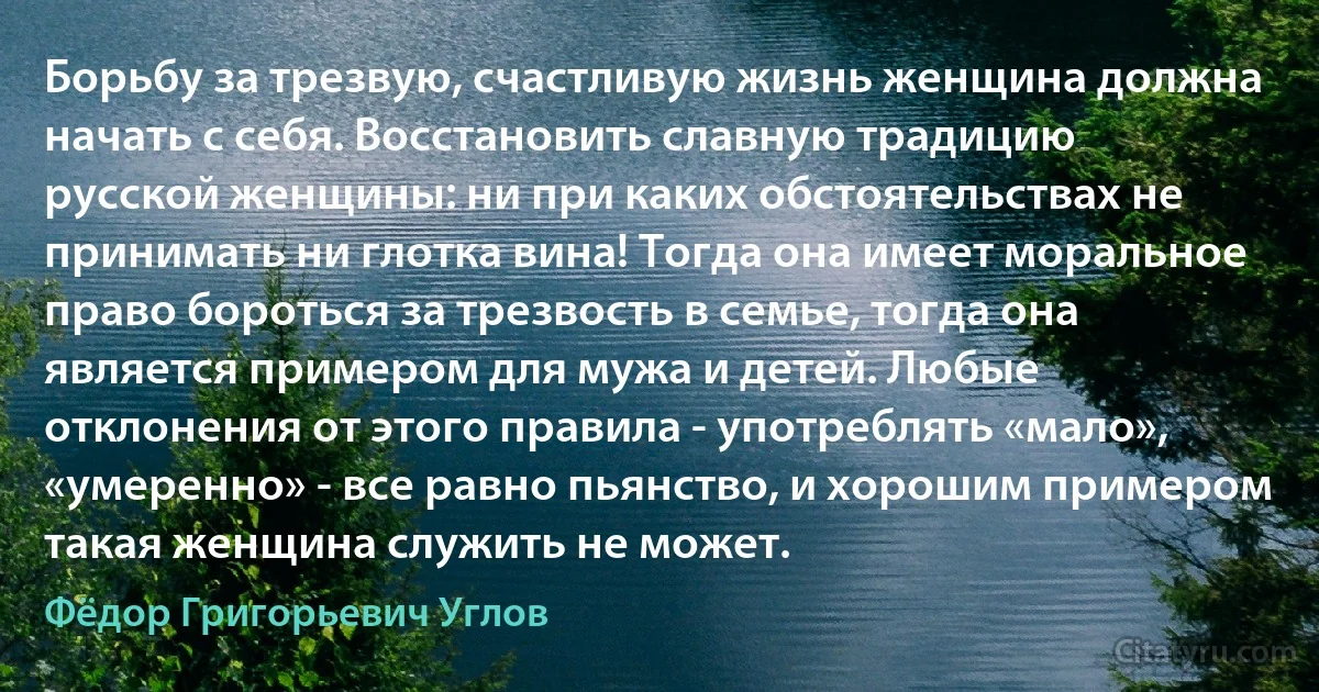 Борьбу за трезвую, счастливую жизнь женщина должна начать с себя. Восстановить славную традицию русской женщины: ни при каких обстоятельствах не принимать ни глотка вина! Тогда она имеет моральное право бороться за трезвость в семье, тогда она является примером для мужа и детей. Любые отклонения от этого правила - употреблять «мало», «умеренно» - все равно пьянство, и хорошим примером такая женщина служить не может. (Фёдор Григорьевич Углов)