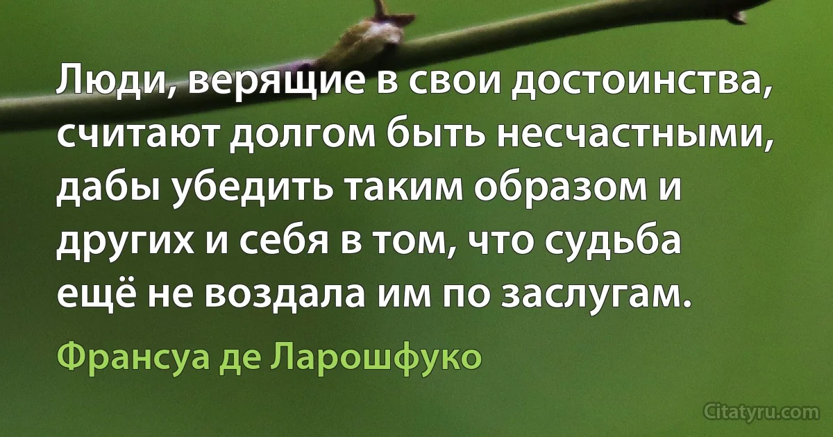 Люди, верящие в свои достоинства, считают долгом быть несчастными, дабы убедить таким образом и других и себя в том, что судьба ещё не воздала им по заслугам. (Франсуа де Ларошфуко)