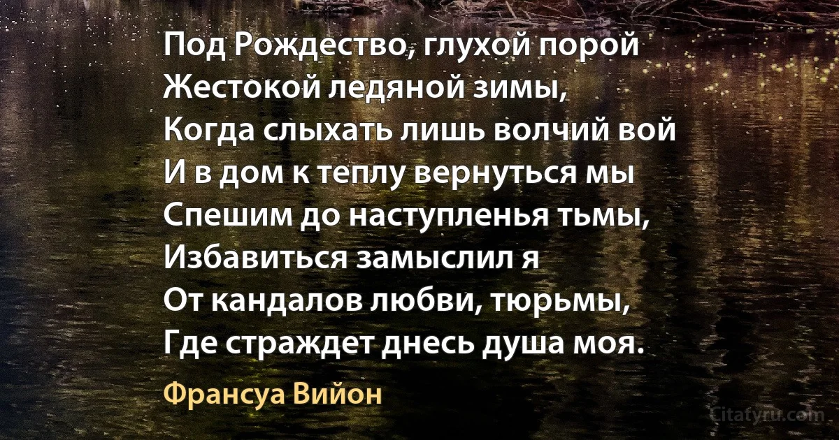 Под Рождество, глухой порой
Жестокой ледяной зимы,
Когда слыхать лишь волчий вой
И в дом к теплу вернуться мы
Спешим до наступленья тьмы,
Избавиться замыслил я
От кандалов любви, тюрьмы,
Где страждет днесь душа моя. (Франсуа Вийон)